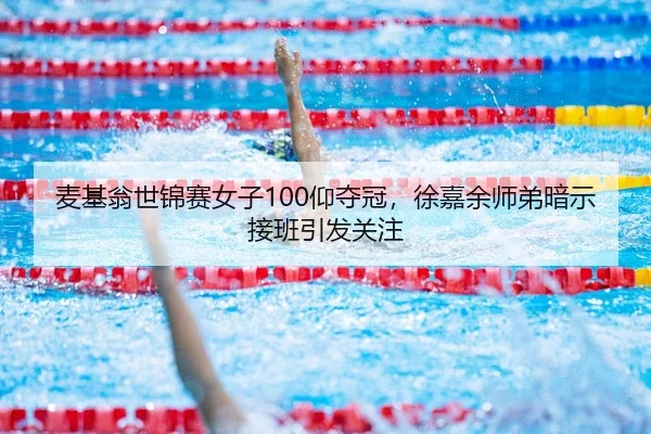 麦基翁世锦赛女子100仰夺冠，徐嘉余师弟暗示接班引发关注